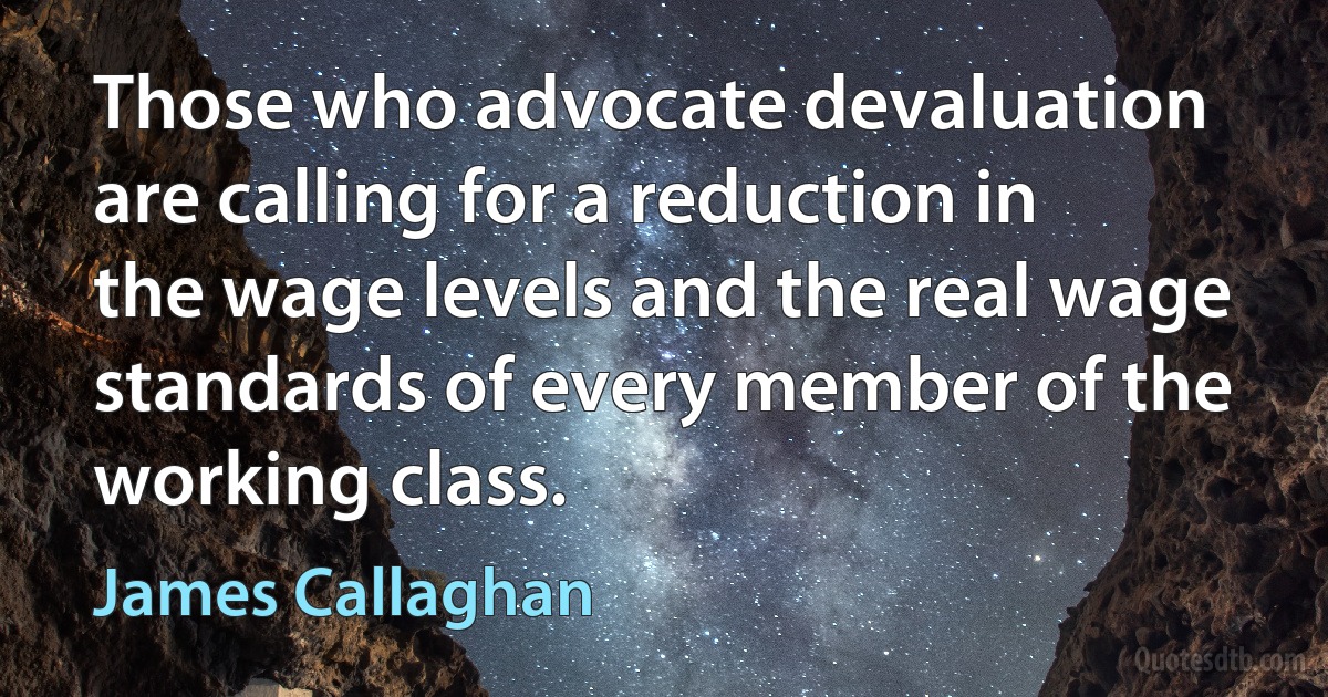 Those who advocate devaluation are calling for a reduction in the wage levels and the real wage standards of every member of the working class. (James Callaghan)