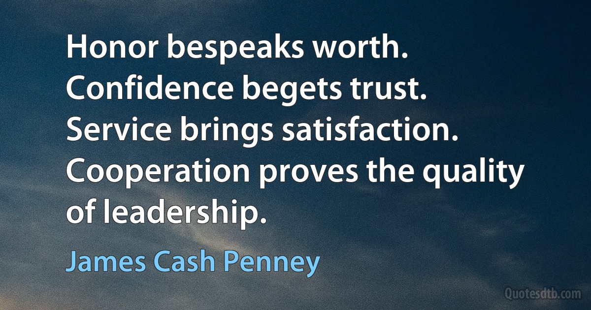 Honor bespeaks worth. Confidence begets trust. Service brings satisfaction. Cooperation proves the quality of leadership. (James Cash Penney)