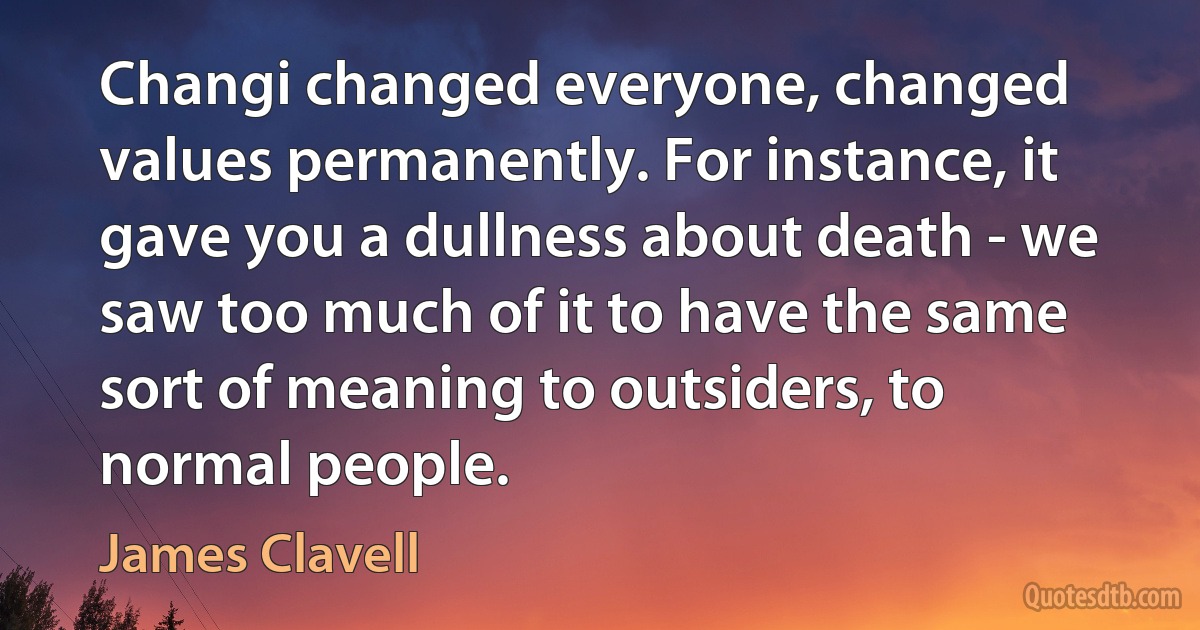 Changi changed everyone, changed values permanently. For instance, it gave you a dullness about death - we saw too much of it to have the same sort of meaning to outsiders, to normal people. (James Clavell)