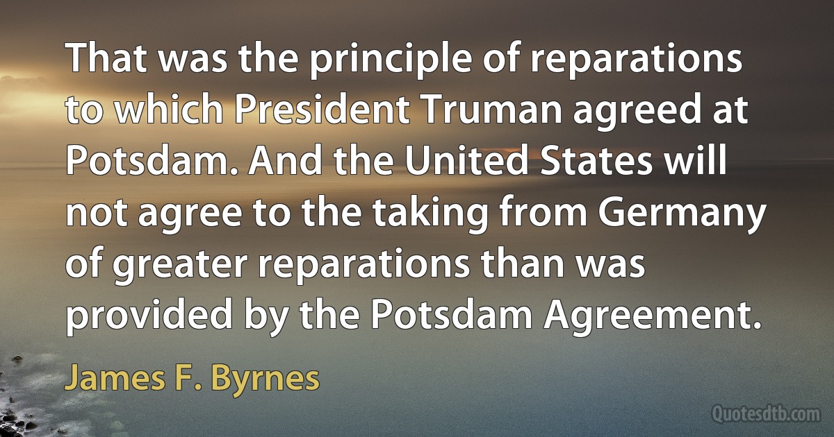 That was the principle of reparations to which President Truman agreed at Potsdam. And the United States will not agree to the taking from Germany of greater reparations than was provided by the Potsdam Agreement. (James F. Byrnes)