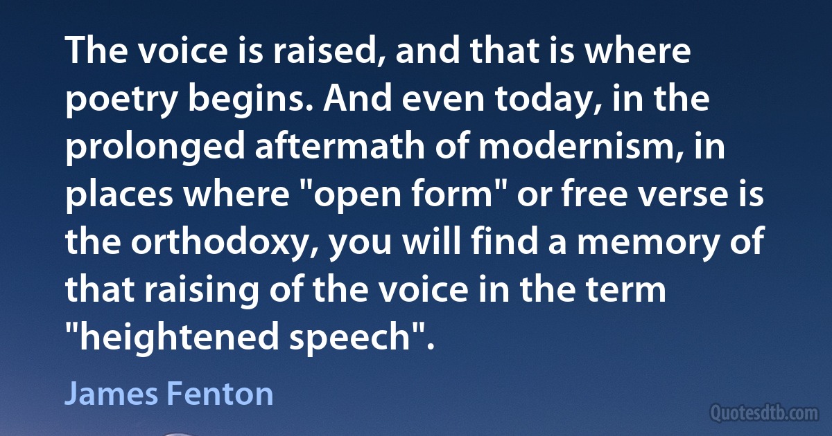 The voice is raised, and that is where poetry begins. And even today, in the prolonged aftermath of modernism, in places where "open form" or free verse is the orthodoxy, you will find a memory of that raising of the voice in the term "heightened speech". (James Fenton)