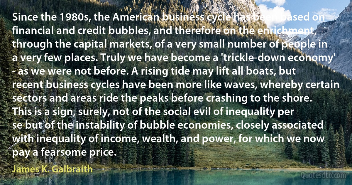 Since the 1980s, the American business cycle has been based on financial and credit bubbles, and therefore on the enrichment, through the capital markets, of a very small number of people in a very few places. Truly we have become a 'trickle-down economy' - as we were not before. A rising tide may lift all boats, but recent business cycles have been more like waves, whereby certain sectors and areas ride the peaks before crashing to the shore. This is a sign, surely, not of the social evil of inequality per se but of the instability of bubble economies, closely associated with inequality of income, wealth, and power, for which we now pay a fearsome price. (James K. Galbraith)