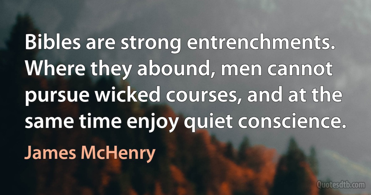 Bibles are strong entrenchments. Where they abound, men cannot pursue wicked courses, and at the same time enjoy quiet conscience. (James McHenry)