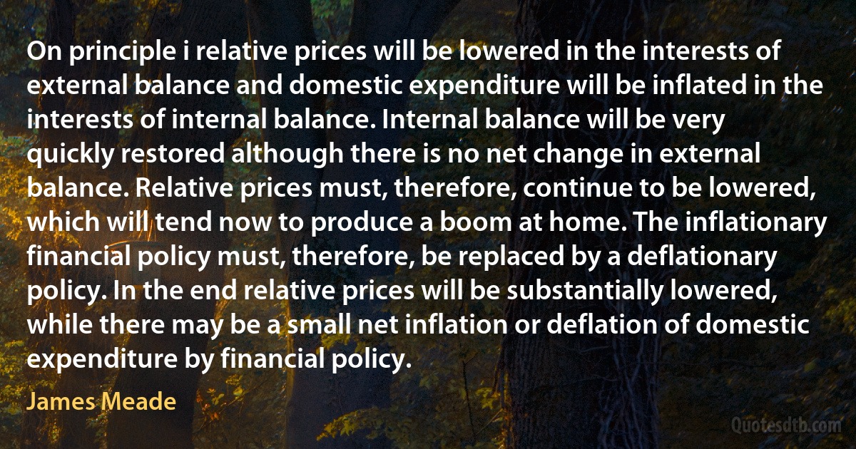 On principle i relative prices will be lowered in the interests of external balance and domestic expenditure will be inflated in the interests of internal balance. Internal balance will be very quickly restored although there is no net change in external balance. Relative prices must, therefore, continue to be lowered, which will tend now to produce a boom at home. The inflationary financial policy must, therefore, be replaced by a deflationary policy. In the end relative prices will be substantially lowered, while there may be a small net inflation or deflation of domestic expenditure by financial policy. (James Meade)