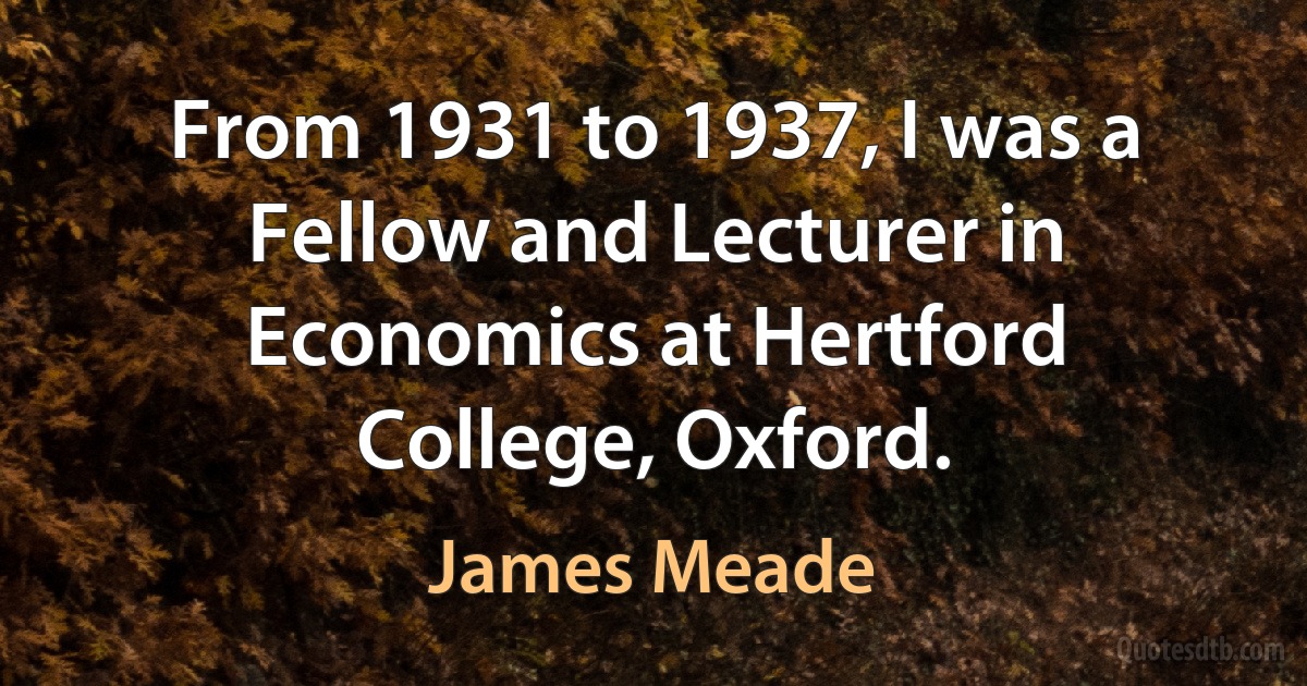 From 1931 to 1937, I was a Fellow and Lecturer in Economics at Hertford College, Oxford. (James Meade)