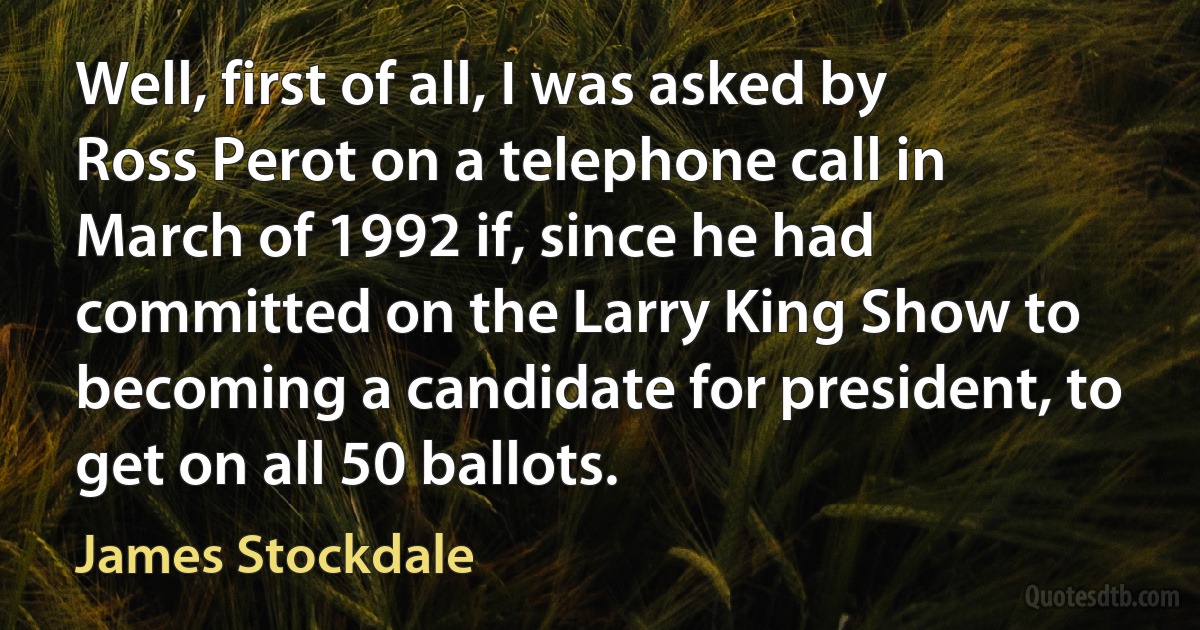 Well, first of all, I was asked by Ross Perot on a telephone call in March of 1992 if, since he had committed on the Larry King Show to becoming a candidate for president, to get on all 50 ballots. (James Stockdale)