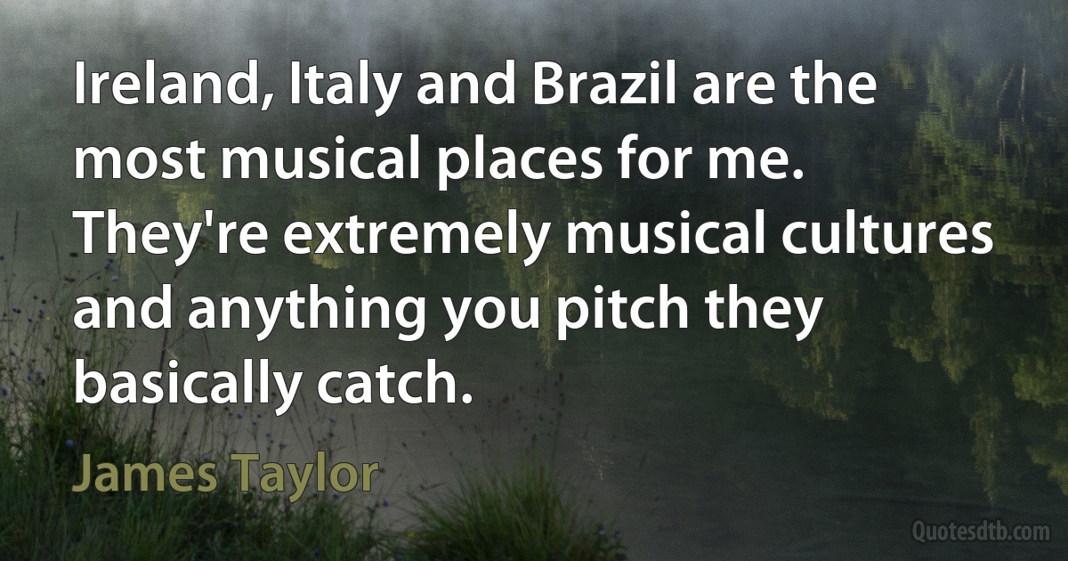 Ireland, Italy and Brazil are the most musical places for me. They're extremely musical cultures and anything you pitch they basically catch. (James Taylor)