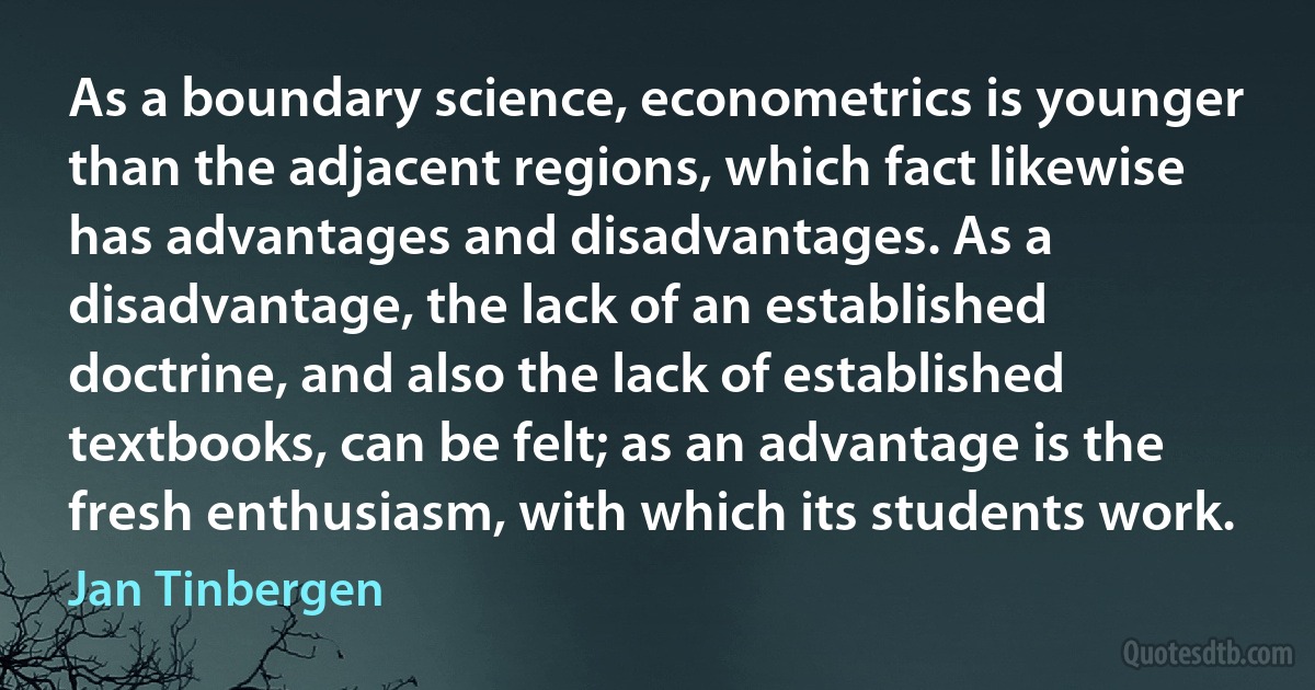 As a boundary science, econometrics is younger than the adjacent regions, which fact likewise has advantages and disadvantages. As a disadvantage, the lack of an established doctrine, and also the lack of established textbooks, can be felt; as an advantage is the fresh enthusiasm, with which its students work. (Jan Tinbergen)