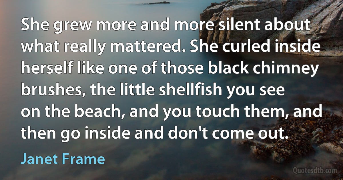 She grew more and more silent about what really mattered. She curled inside herself like one of those black chimney brushes, the little shellfish you see on the beach, and you touch them, and then go inside and don't come out. (Janet Frame)