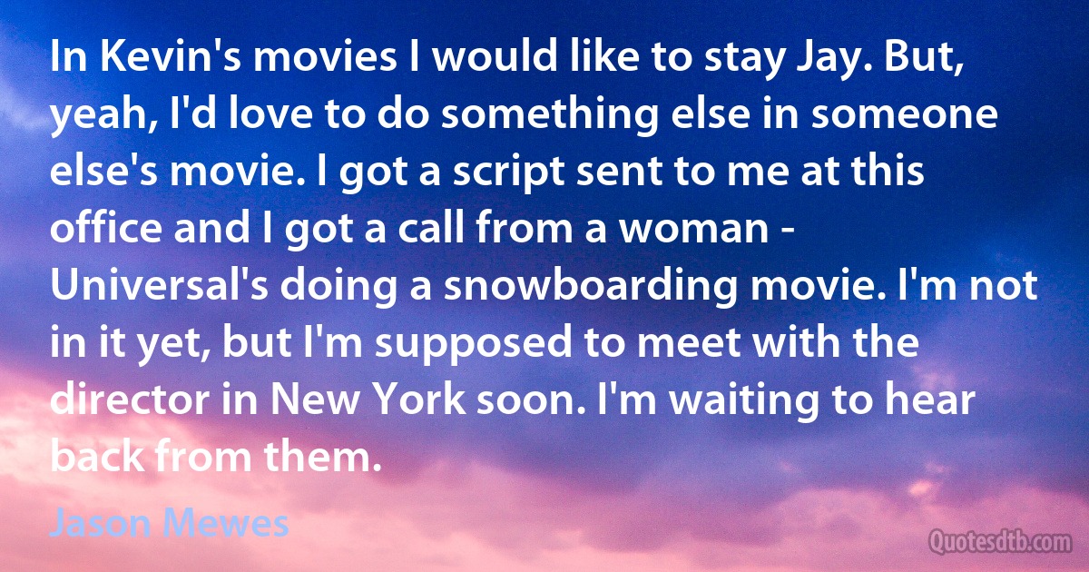 In Kevin's movies I would like to stay Jay. But, yeah, I'd love to do something else in someone else's movie. I got a script sent to me at this office and I got a call from a woman - Universal's doing a snowboarding movie. I'm not in it yet, but I'm supposed to meet with the director in New York soon. I'm waiting to hear back from them. (Jason Mewes)