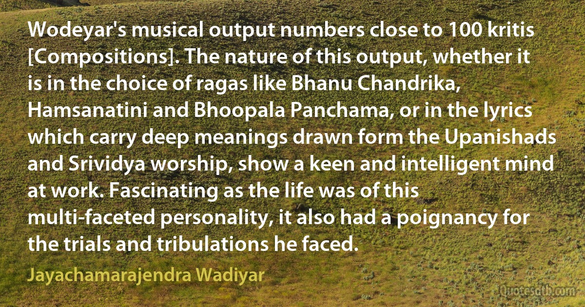 Wodeyar's musical output numbers close to 100 kritis [Compositions]. The nature of this output, whether it is in the choice of ragas like Bhanu Chandrika, Hamsanatini and Bhoopala Panchama, or in the lyrics which carry deep meanings drawn form the Upanishads and Srividya worship, show a keen and intelligent mind at work. Fascinating as the life was of this multi-faceted personality, it also had a poignancy for the trials and tribulations he faced. (Jayachamarajendra Wadiyar)