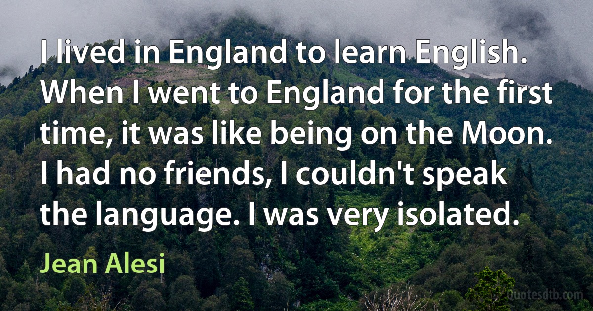 I lived in England to learn English. When I went to England for the first time, it was like being on the Moon. I had no friends, I couldn't speak the language. I was very isolated. (Jean Alesi)