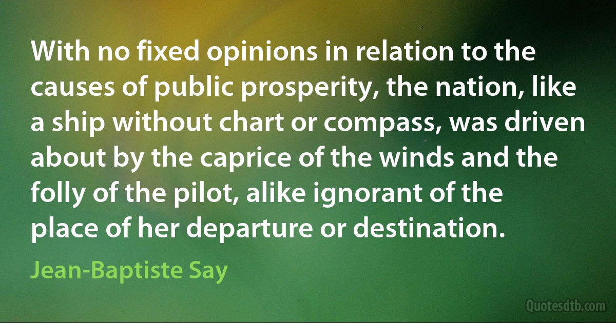 With no fixed opinions in relation to the causes of public prosperity, the nation, like a ship without chart or compass, was driven about by the caprice of the winds and the folly of the pilot, alike ignorant of the place of her departure or destination. (Jean-Baptiste Say)