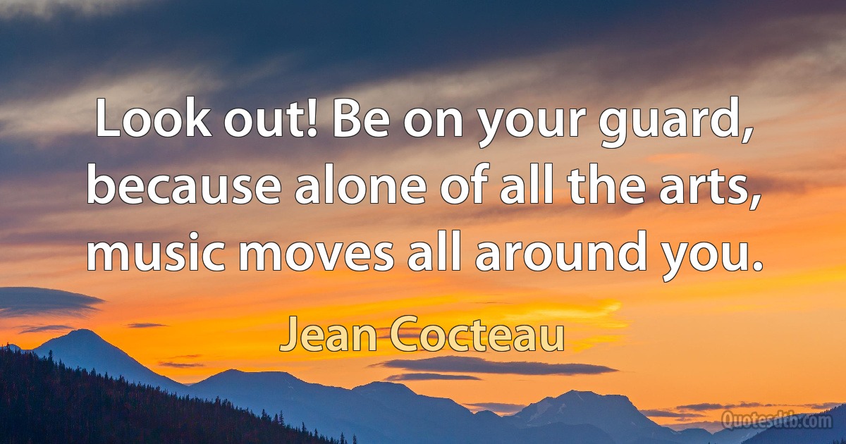 Look out! Be on your guard, because alone of all the arts, music moves all around you. (Jean Cocteau)