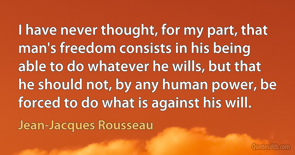 I have never thought, for my part, that man's freedom consists in his being able to do whatever he wills, but that he should not, by any human power, be forced to do what is against his will. (Jean-Jacques Rousseau)