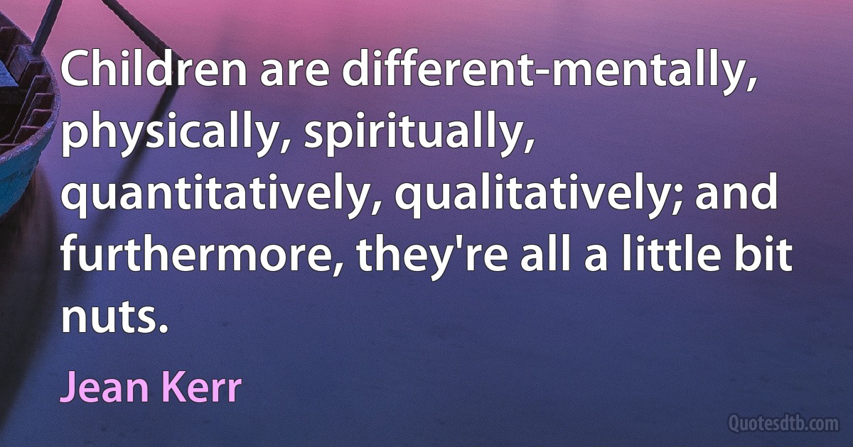 Children are different-mentally, physically, spiritually, quantitatively, qualitatively; and furthermore, they're all a little bit nuts. (Jean Kerr)