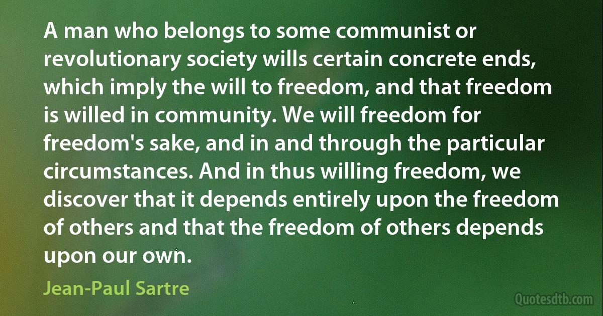 A man who belongs to some communist or revolutionary society wills certain concrete ends, which imply the will to freedom, and that freedom is willed in community. We will freedom for freedom's sake, and in and through the particular circumstances. And in thus willing freedom, we discover that it depends entirely upon the freedom of others and that the freedom of others depends upon our own. (Jean-Paul Sartre)