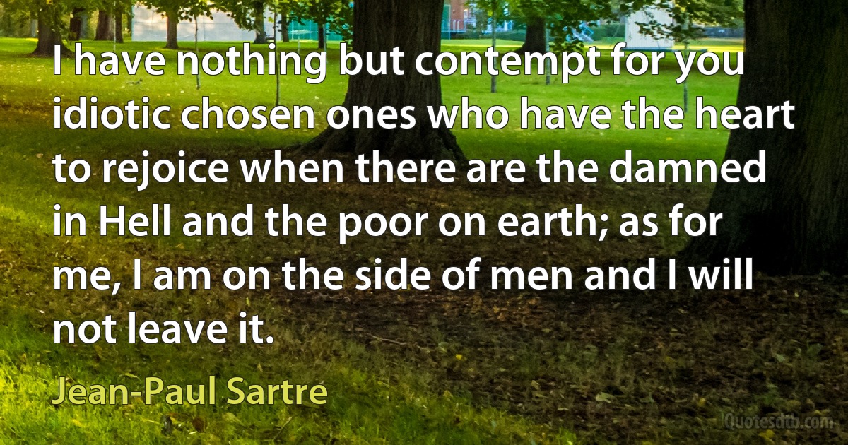 I have nothing but contempt for you idiotic chosen ones who have the heart to rejoice when there are the damned in Hell and the poor on earth; as for me, I am on the side of men and I will not leave it. (Jean-Paul Sartre)