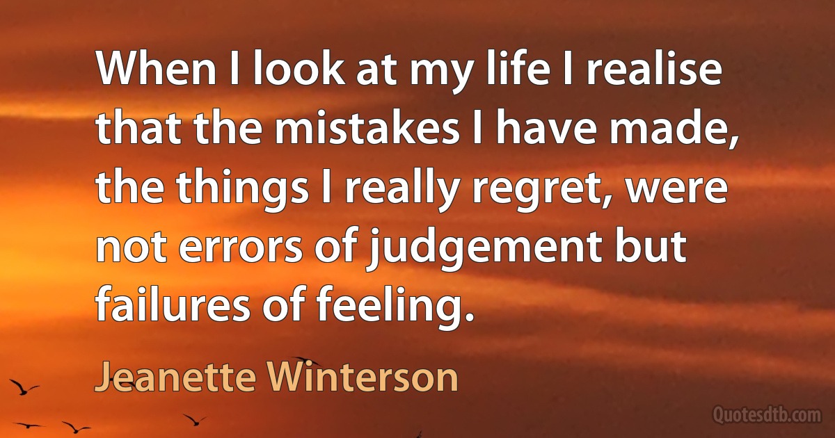 When I look at my life I realise that the mistakes I have made, the things I really regret, were not errors of judgement but failures of feeling. (Jeanette Winterson)