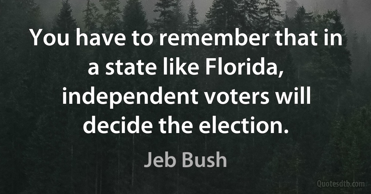 You have to remember that in a state like Florida, independent voters will decide the election. (Jeb Bush)