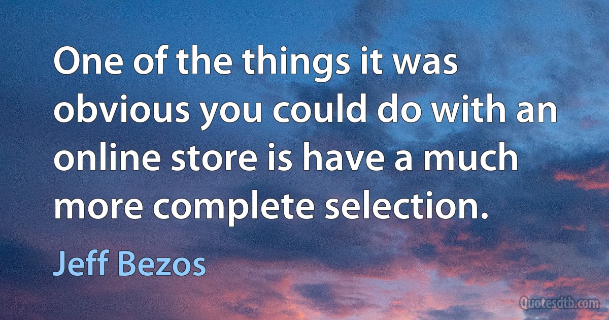 One of the things it was obvious you could do with an online store is have a much more complete selection. (Jeff Bezos)