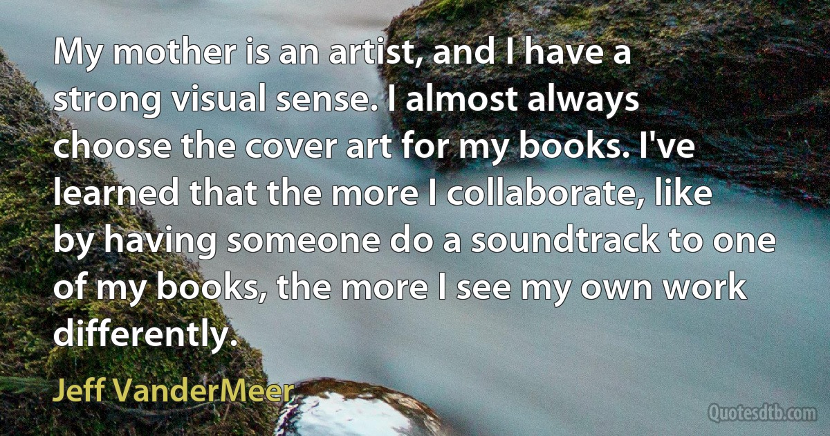 My mother is an artist, and I have a strong visual sense. I almost always choose the cover art for my books. I've learned that the more I collaborate, like by having someone do a soundtrack to one of my books, the more I see my own work differently. (Jeff VanderMeer)