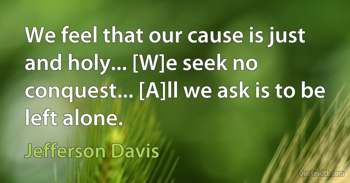 We feel that our cause is just and holy... [W]e seek no conquest... [A]ll we ask is to be left alone. (Jefferson Davis)