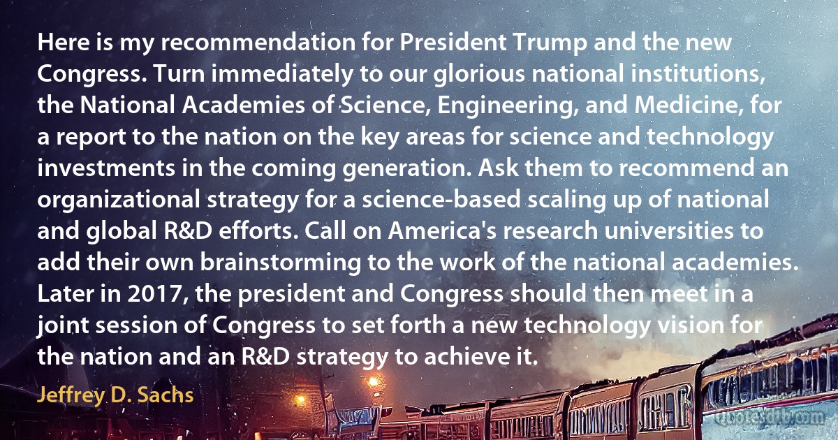 Here is my recommendation for President Trump and the new Congress. Turn immediately to our glorious national institutions, the National Academies of Science, Engineering, and Medicine, for a report to the nation on the key areas for science and technology investments in the coming generation. Ask them to recommend an organizational strategy for a science-based scaling up of national and global R&D efforts. Call on America's research universities to add their own brainstorming to the work of the national academies. Later in 2017, the president and Congress should then meet in a joint session of Congress to set forth a new technology vision for the nation and an R&D strategy to achieve it. (Jeffrey D. Sachs)