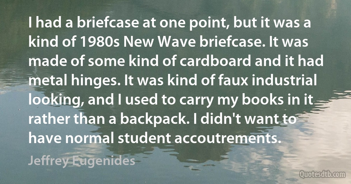 I had a briefcase at one point, but it was a kind of 1980s New Wave briefcase. It was made of some kind of cardboard and it had metal hinges. It was kind of faux industrial looking, and I used to carry my books in it rather than a backpack. I didn't want to have normal student accoutrements. (Jeffrey Eugenides)