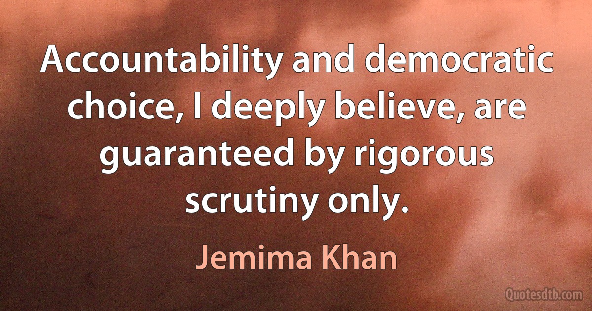 Accountability and democratic choice, I deeply believe, are guaranteed by rigorous scrutiny only. (Jemima Khan)