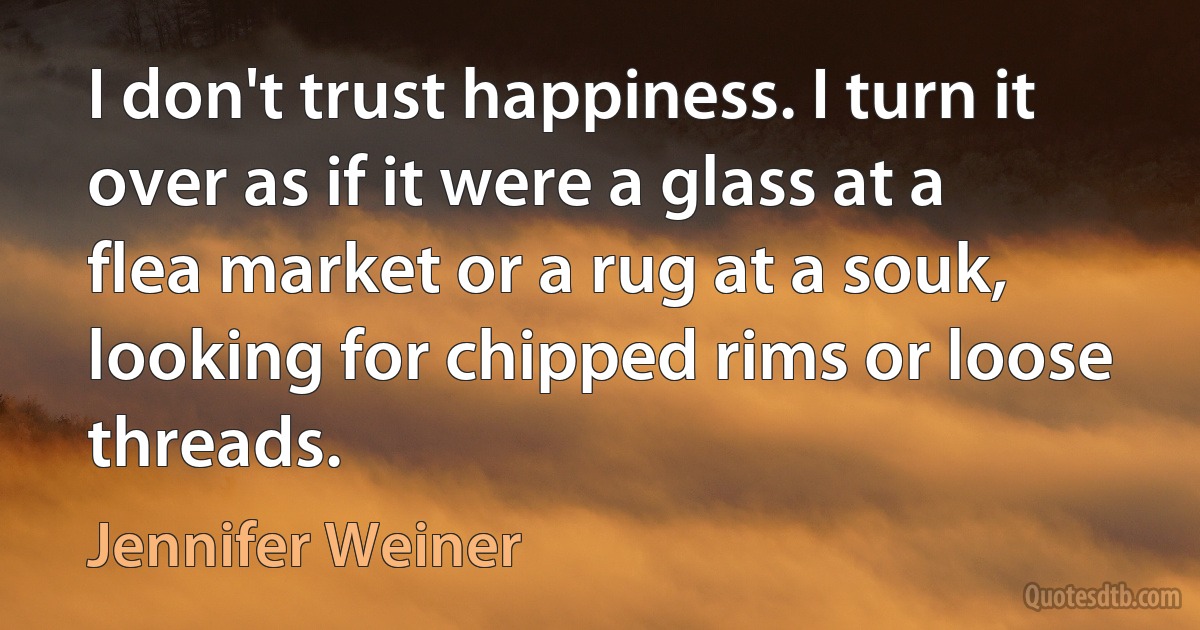 I don't trust happiness. I turn it over as if it were a glass at a flea market or a rug at a souk, looking for chipped rims or loose threads. (Jennifer Weiner)