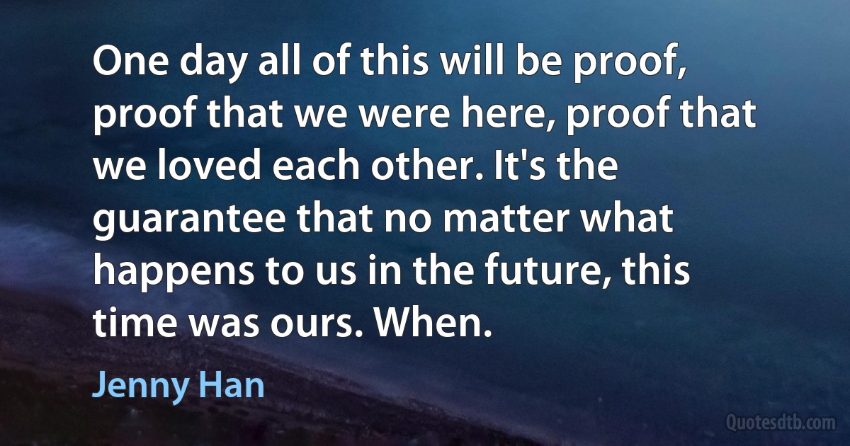 One day all of this will be proof, proof that we were here, proof that we loved each other. It's the guarantee that no matter what happens to us in the future, this time was ours. When. (Jenny Han)