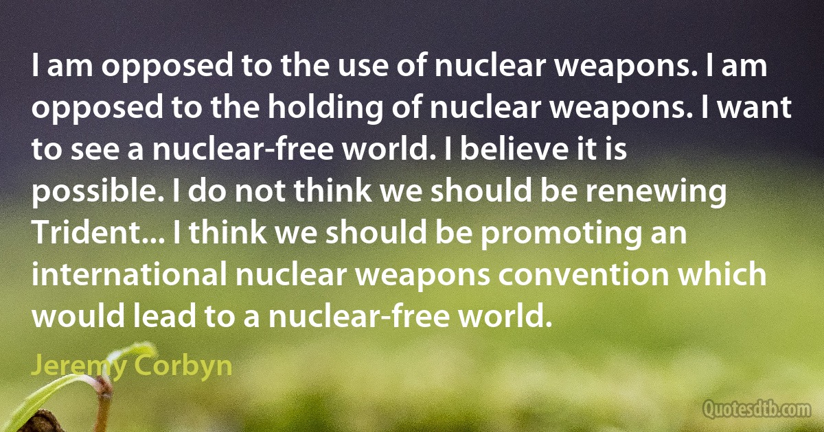 I am opposed to the use of nuclear weapons. I am opposed to the holding of nuclear weapons. I want to see a nuclear-free world. I believe it is possible. I do not think we should be renewing Trident... I think we should be promoting an international nuclear weapons convention which would lead to a nuclear-free world. (Jeremy Corbyn)