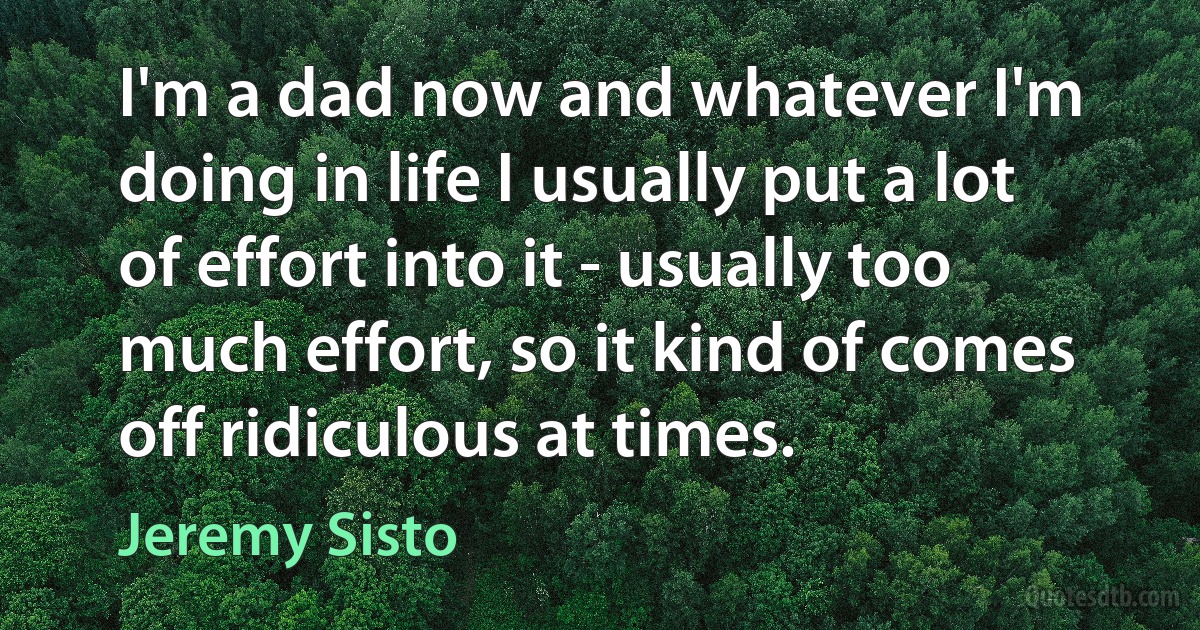 I'm a dad now and whatever I'm doing in life I usually put a lot of effort into it - usually too much effort, so it kind of comes off ridiculous at times. (Jeremy Sisto)