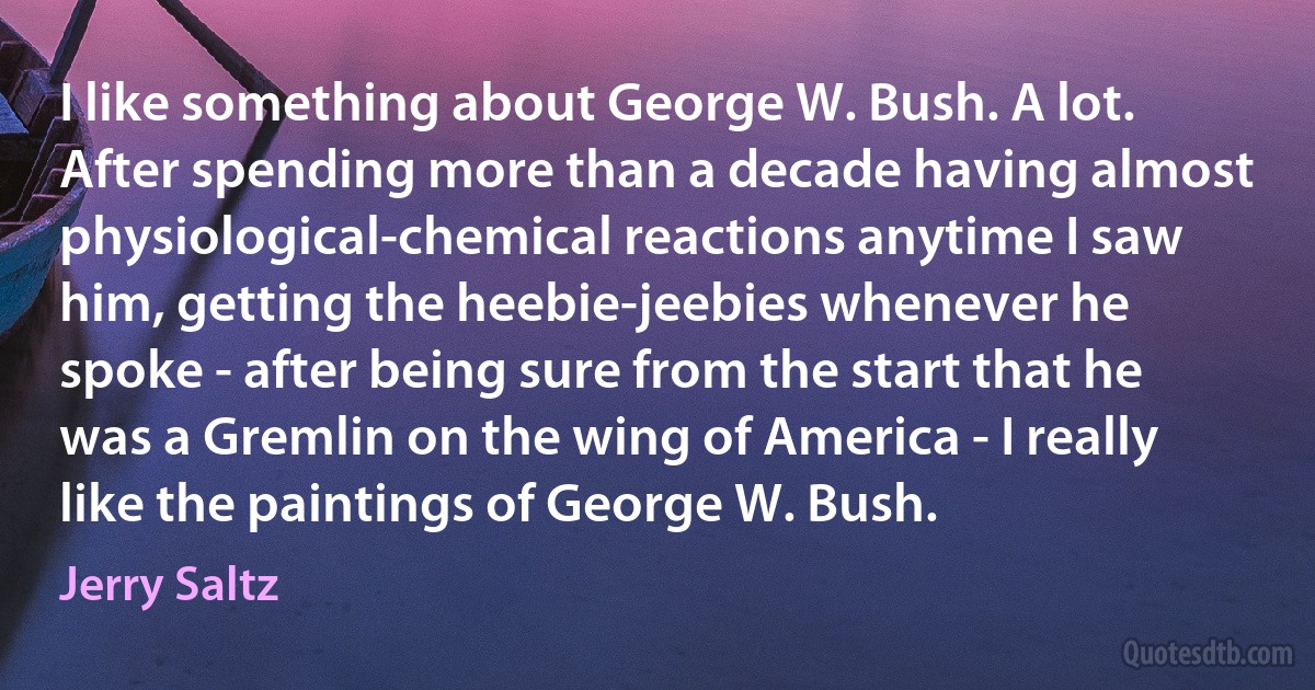 I like something about George W. Bush. A lot. After spending more than a decade having almost physiological-chemical reactions anytime I saw him, getting the heebie-jeebies whenever he spoke - after being sure from the start that he was a Gremlin on the wing of America - I really like the paintings of George W. Bush. (Jerry Saltz)