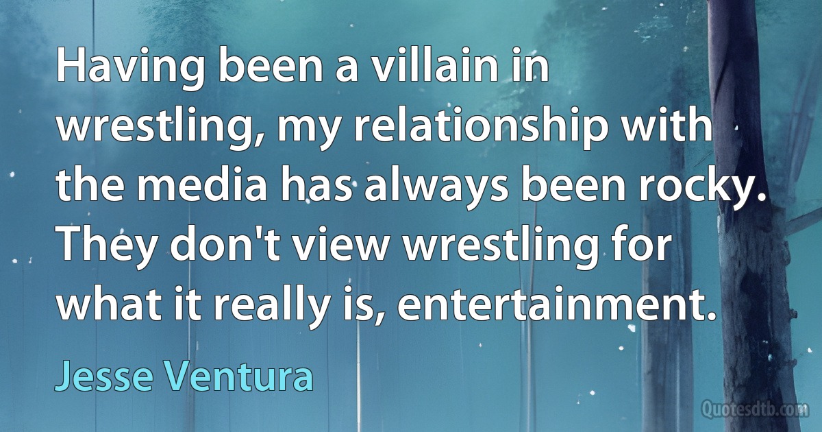 Having been a villain in wrestling, my relationship with the media has always been rocky. They don't view wrestling for what it really is, entertainment. (Jesse Ventura)