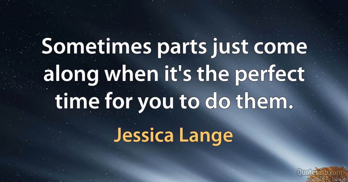 Sometimes parts just come along when it's the perfect time for you to do them. (Jessica Lange)