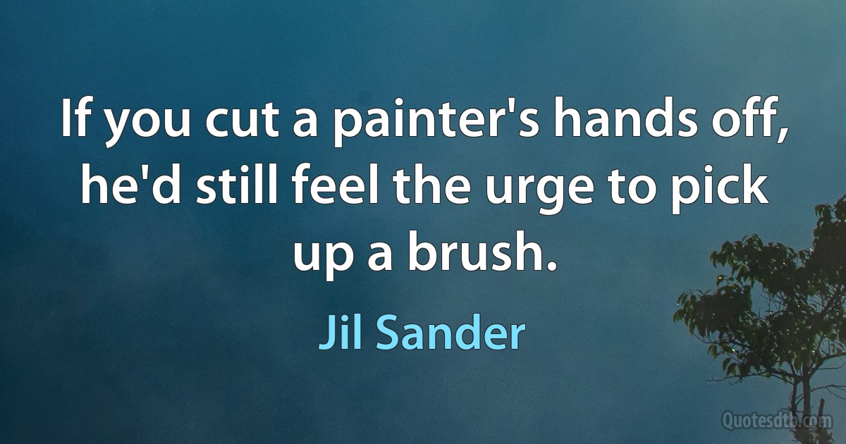 If you cut a painter's hands off, he'd still feel the urge to pick up a brush. (Jil Sander)