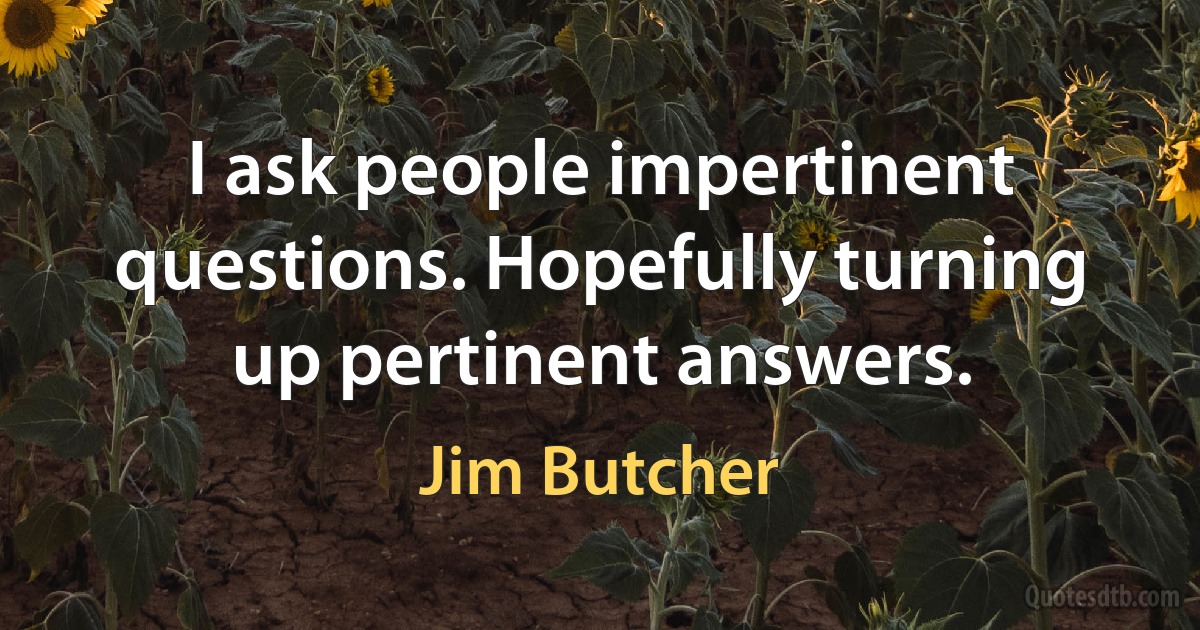 I ask people impertinent questions. Hopefully turning up pertinent answers. (Jim Butcher)