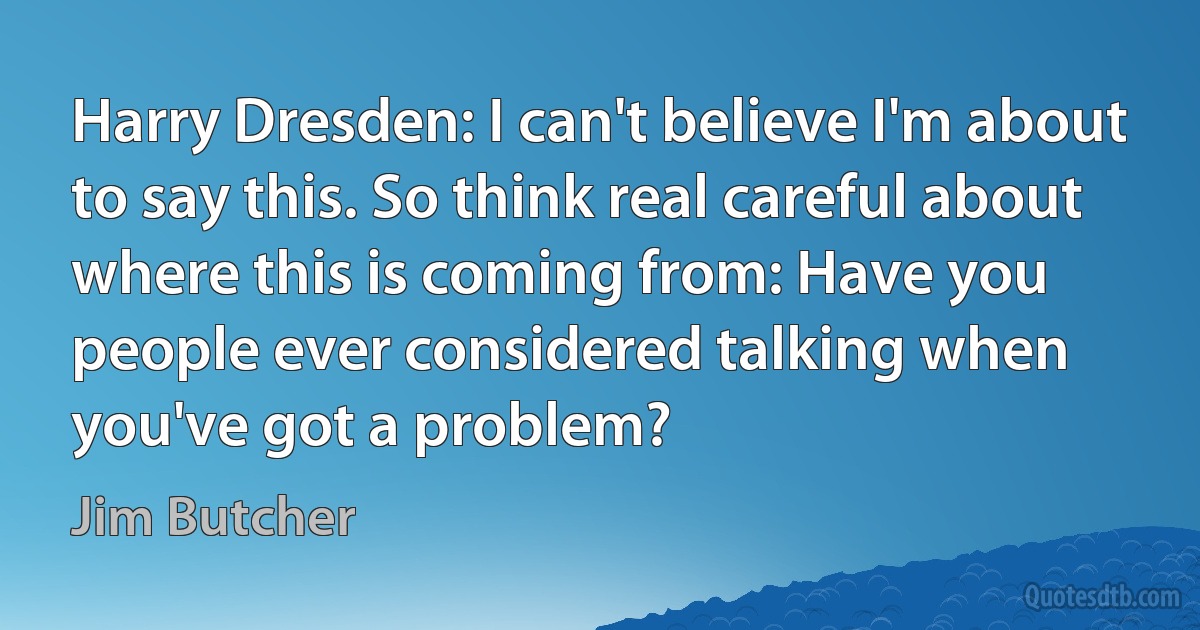 Harry Dresden: I can't believe I'm about to say this. So think real careful about where this is coming from: Have you people ever considered talking when you've got a problem? (Jim Butcher)