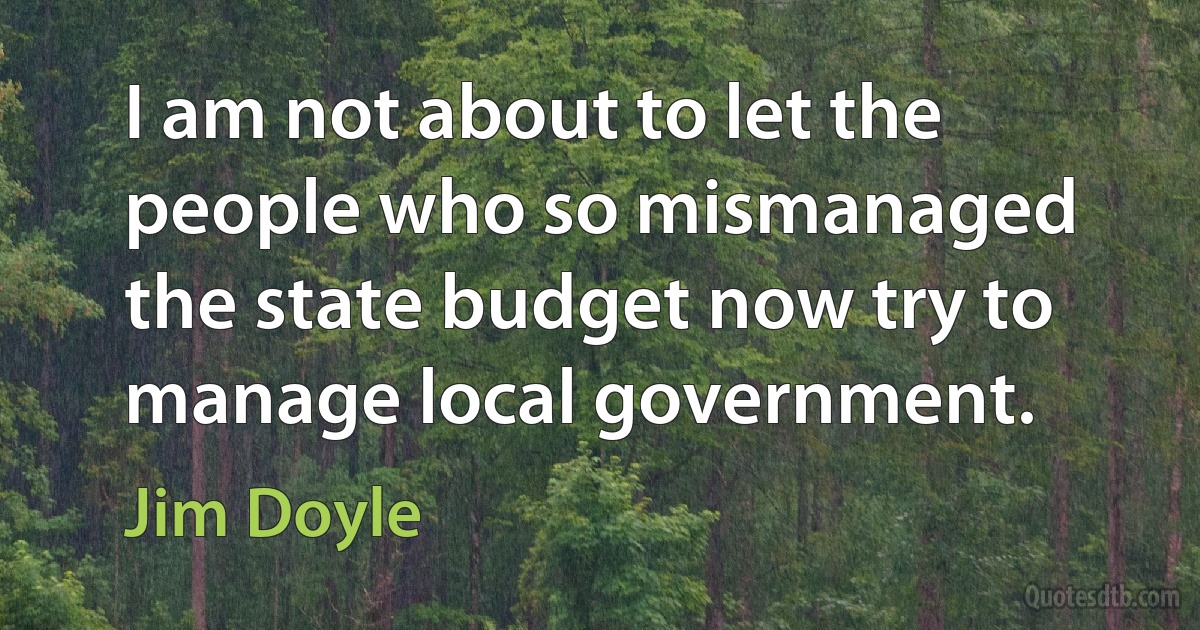 I am not about to let the people who so mismanaged the state budget now try to manage local government. (Jim Doyle)