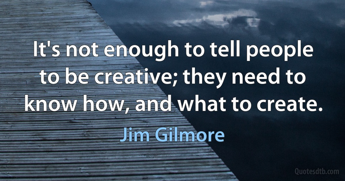 It's not enough to tell people to be creative; they need to know how, and what to create. (Jim Gilmore)