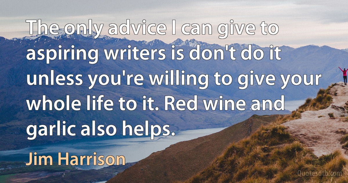 The only advice I can give to aspiring writers is don't do it unless you're willing to give your whole life to it. Red wine and garlic also helps. (Jim Harrison)