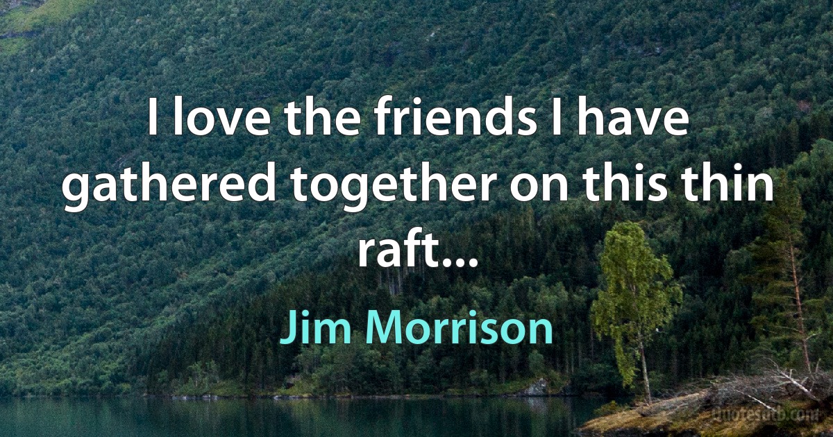 I love the friends I have gathered together on this thin raft... (Jim Morrison)