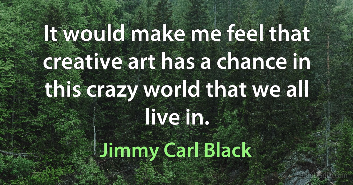 It would make me feel that creative art has a chance in this crazy world that we all live in. (Jimmy Carl Black)