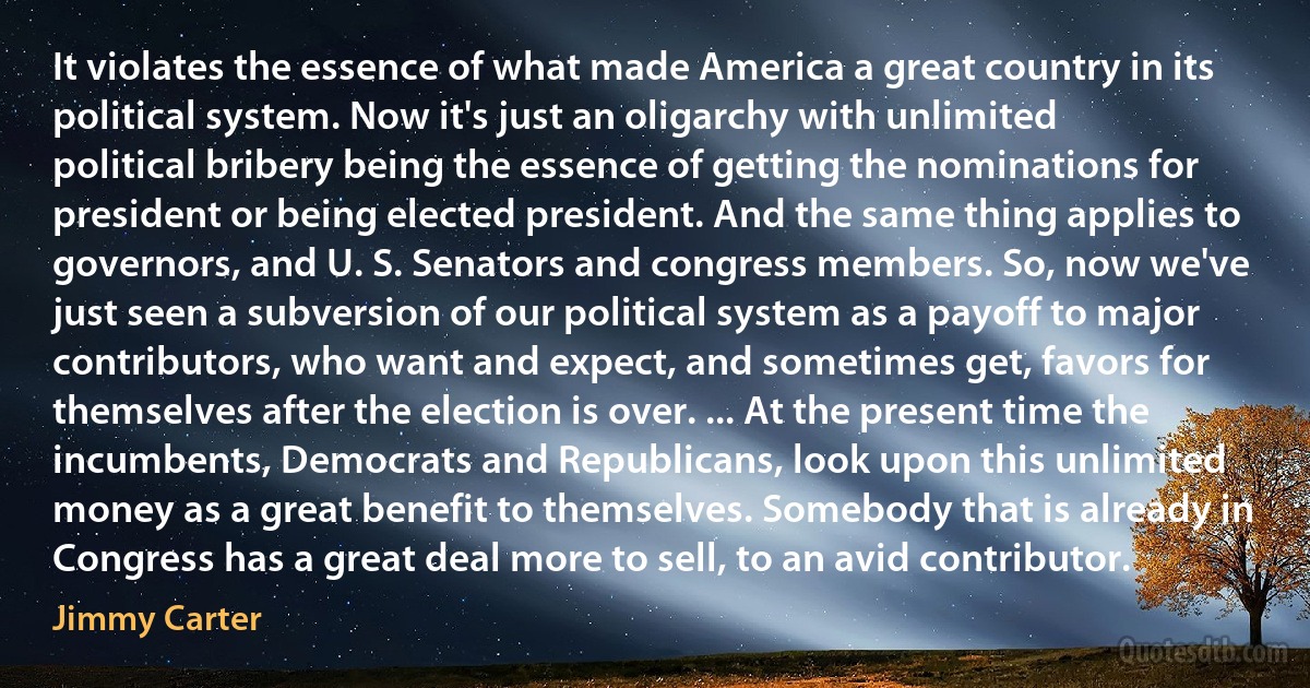 It violates the essence of what made America a great country in its political system. Now it's just an oligarchy with unlimited political bribery being the essence of getting the nominations for president or being elected president. And the same thing applies to governors, and U. S. Senators and congress members. So, now we've just seen a subversion of our political system as a payoff to major contributors, who want and expect, and sometimes get, favors for themselves after the election is over. ... At the present time the incumbents, Democrats and Republicans, look upon this unlimited money as a great benefit to themselves. Somebody that is already in Congress has a great deal more to sell, to an avid contributor. (Jimmy Carter)