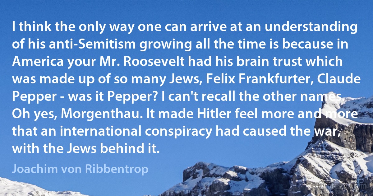 I think the only way one can arrive at an understanding of his anti-Semitism growing all the time is because in America your Mr. Roosevelt had his brain trust which was made up of so many Jews, Felix Frankfurter, Claude Pepper - was it Pepper? I can't recall the other names. Oh yes, Morgenthau. It made Hitler feel more and more that an international conspiracy had caused the war, with the Jews behind it. (Joachim von Ribbentrop)