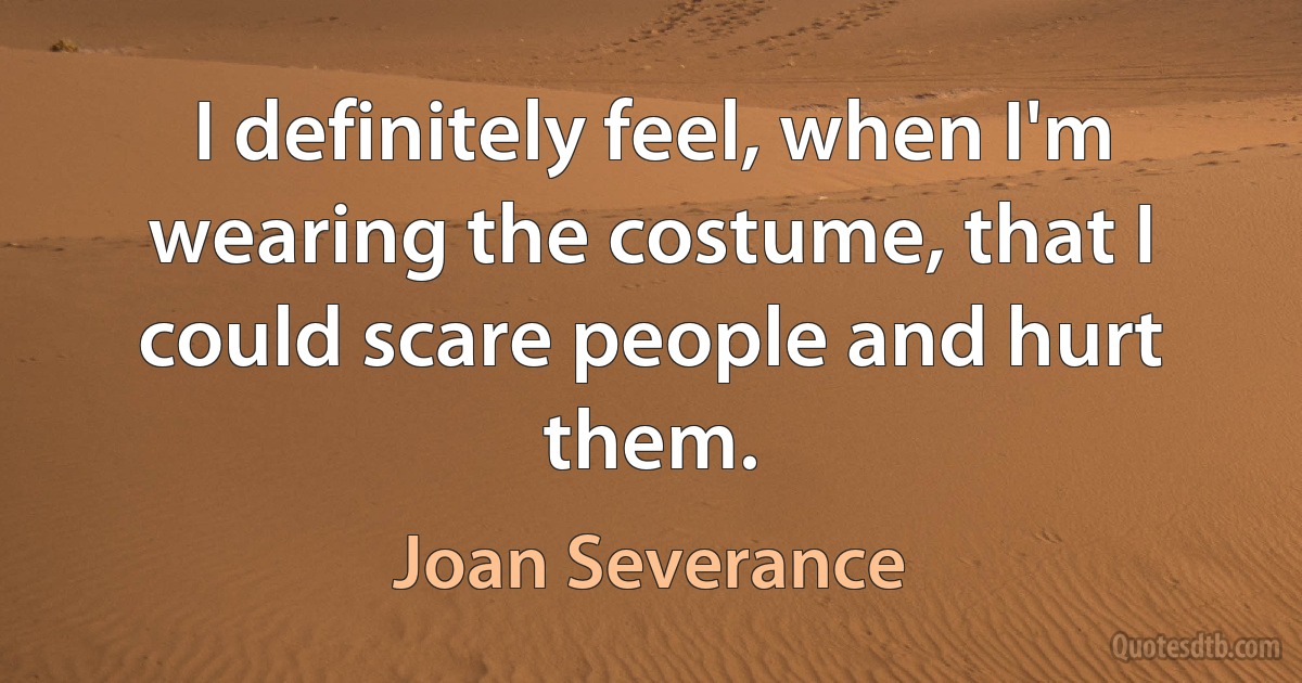 I definitely feel, when I'm wearing the costume, that I could scare people and hurt them. (Joan Severance)