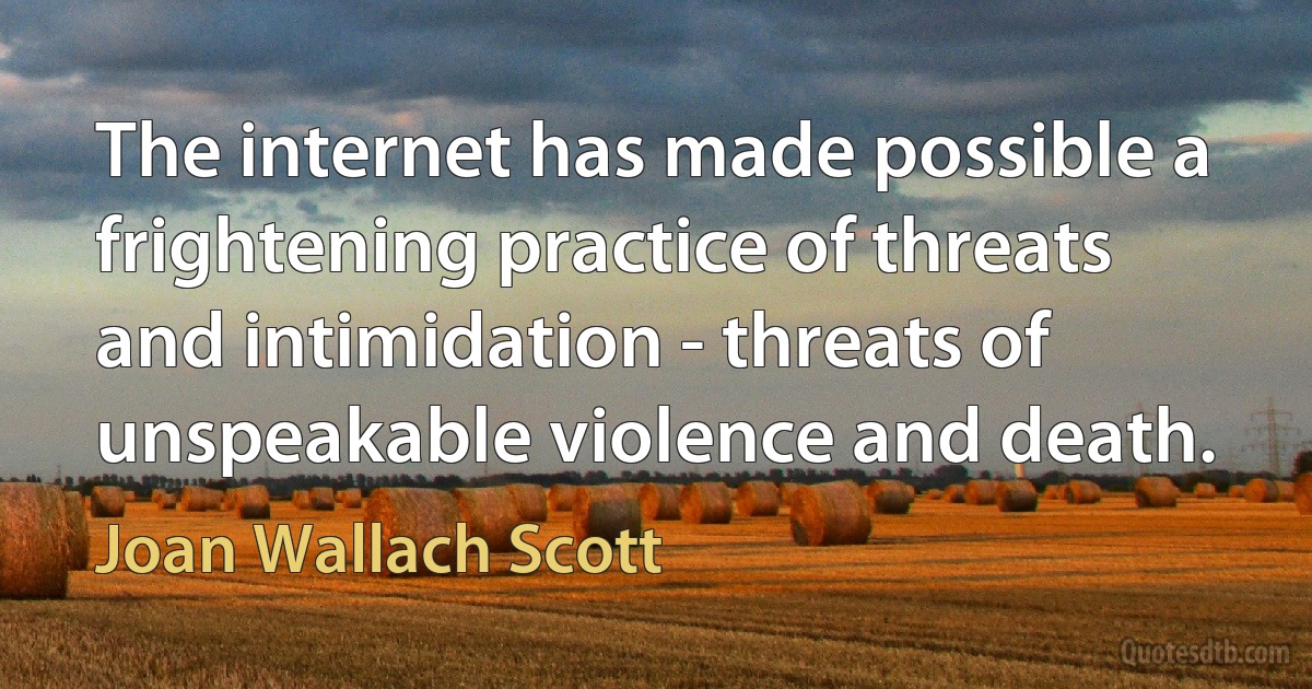 The internet has made possible a frightening practice of threats and intimidation - threats of unspeakable violence and death. (Joan Wallach Scott)