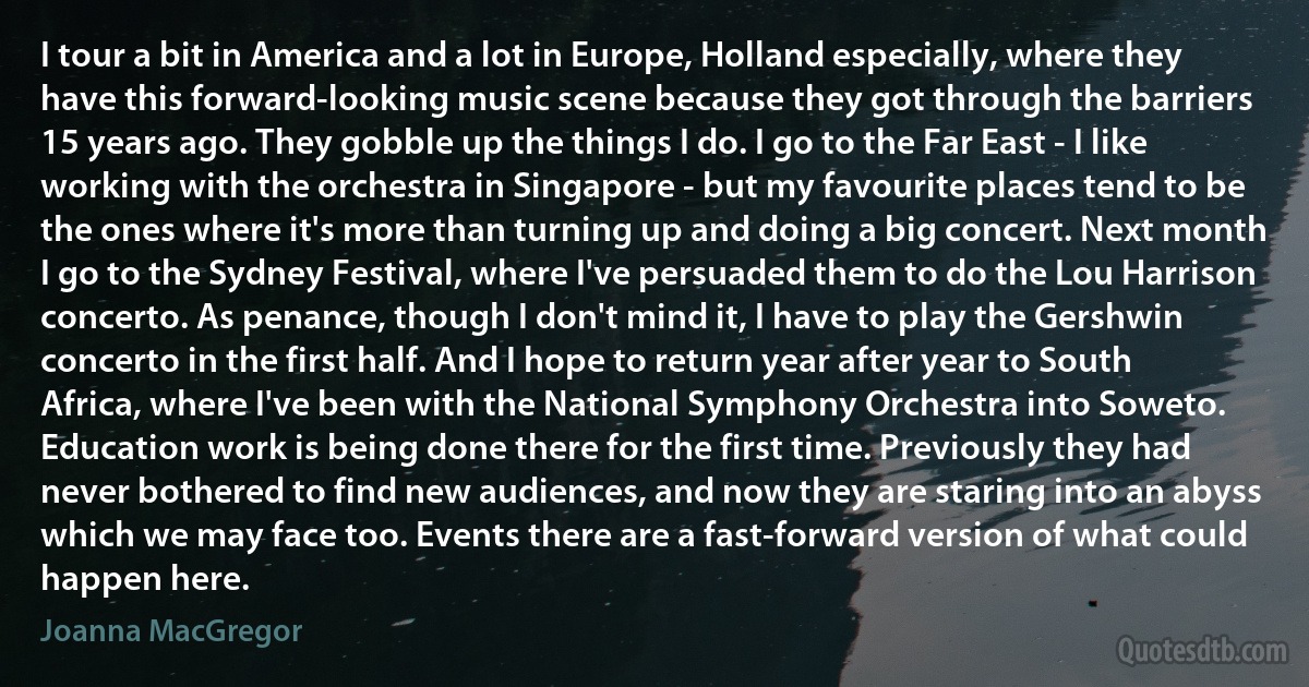 I tour a bit in America and a lot in Europe, Holland especially, where they have this forward-looking music scene because they got through the barriers 15 years ago. They gobble up the things I do. I go to the Far East - I like working with the orchestra in Singapore - but my favourite places tend to be the ones where it's more than turning up and doing a big concert. Next month I go to the Sydney Festival, where I've persuaded them to do the Lou Harrison concerto. As penance, though I don't mind it, I have to play the Gershwin concerto in the first half. And I hope to return year after year to South Africa, where I've been with the National Symphony Orchestra into Soweto. Education work is being done there for the first time. Previously they had never bothered to find new audiences, and now they are staring into an abyss which we may face too. Events there are a fast-forward version of what could happen here. (Joanna MacGregor)